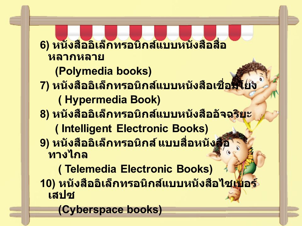 6) หนังสืออิเล็กทรอนิกส์แบบหนังสือสื่อหลากหลาย (Polymedia books) 7) หนังสืออิเล็กทรอนิกส์แบบหนังสือเชื่อมโยง ( Hypermedia Book) 8) หนังสืออิเล็กทรอนิกส์แบบหนังสืออัจฉริยะ ( Intelligent Electronic Books) 9) หนังสืออิเล็กทรอนิกส์ แบบสื่อหนังสือทางไกล ( Telemedia Electronic Books) 10) หนังสืออิเล็กทรอนิกส์แบบหนังสือไซเบอร์เสปซ (Cyberspace books)