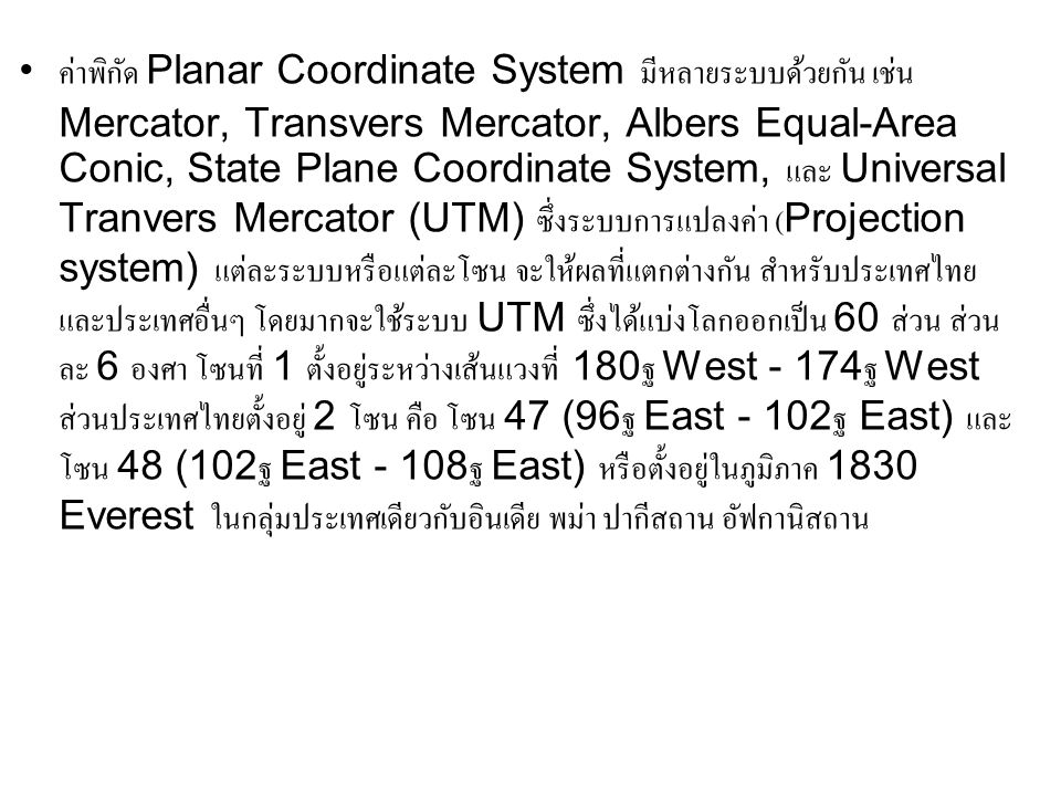ค่าพิกัด Planar Coordinate System มีหลายระบบด้วยกัน เช่น Mercator, Transvers Mercator, Albers Equal-Area Conic, State Plane Coordinate System, และ Universal Tranvers Mercator (UTM) ซึ่งระบบการแปลงค่า (Projection system) แต่ละระบบหรือแต่ละโซน จะให้ผลที่แตกต่างกัน สำหรับประเทศไทย และประเทศอื่นๆ โดยมากจะใช้ระบบ UTM ซึ่งได้แบ่งโลกออกเป็น 60 ส่วน ส่วนละ 6 องศา โซนที่ 1 ตั้งอยู่ระหว่างเส้นแวงที่ 180ฐ West - 174ฐ West ส่วนประเทศไทยตั้งอยู่ 2 โซน คือ โซน 47 (96ฐ East - 102ฐ East) และโซน 48 (102ฐ East - 108ฐ East) หรือตั้งอยู่ในภูมิภาค 1830 Everest ในกลุ่มประเทศเดียวกับอินเดีย พม่า ปากีสถาน อัฟกานิสถาน