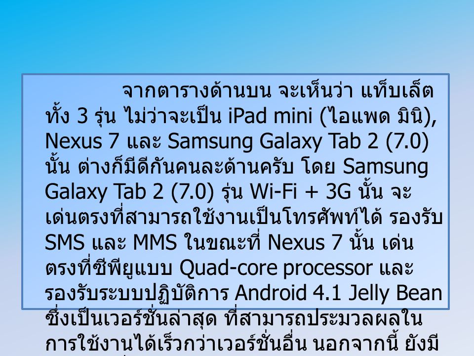 จากตารางด้านบน จะเห็นว่า แท็บเล็ตทั้ง 3 รุ่น ไม่ว่าจะเป็น iPad mini (ไอแพด มินิ), Nexus 7 และ Samsung Galaxy Tab 2 (7.0) นั้น ต่างก็มีดีกันคนละด้านครับ โดย Samsung Galaxy Tab 2 (7.0) รุ่น Wi-Fi + 3G นั้น จะเด่นตรงที่สามารถใช้งานเป็นโทรศัพท์ได้ รองรับ SMS และ MMS ในขณะที่ Nexus 7 นั้น เด่นตรงที่ซีพียูแบบ Quad-core processor และรองรับระบบปฏิบัติการ Android 4.1 Jelly Bean ซึ่งเป็นเวอร์ชั่นล่าสุด ที่สามารถประมวลผลในการใช้งานได้เร็วกว่าเวอร์ชั่นอื่น นอกจากนี้ ยังมีราคาถูกที่สุดอีกด้วย