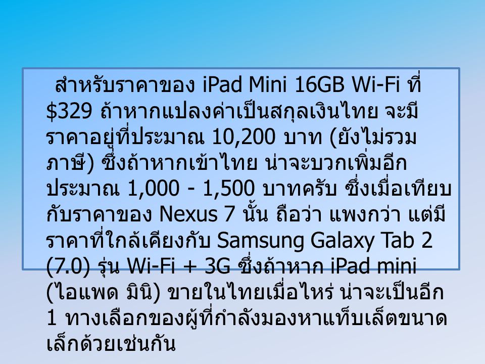 สำหรับราคาของ iPad Mini 16GB Wi-Fi ที่ $329 ถ้าหากแปลงค่าเป็นสกุลเงินไทย จะมีราคาอยู่ที่ประมาณ 10,200 บาท (ยังไม่รวมภาษี) ซึ่งถ้าหากเข้าไทย น่าจะบวกเพิ่มอีกประมาณ 1, ,500 บาทครับ ซึ่งเมื่อเทียบกับราคาของ Nexus 7 นั้น ถือว่า แพงกว่า แต่มีราคาที่ใกล้เคียงกับ Samsung Galaxy Tab 2 (7.0) รุ่น Wi-Fi + 3G ซึ่งถ้าหาก iPad mini (ไอแพด มินิ) ขายในไทยเมื่อไหร่ น่าจะเป็นอีก 1 ทางเลือกของผู้ที่กำลังมองหาแท็บเล็ตขนาดเล็กด้วยเช่นกัน