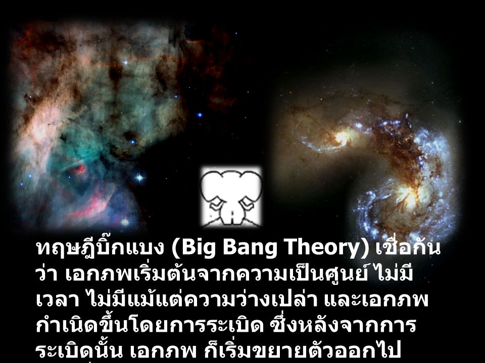 ทฤษฎีบิ๊กแบง (Big Bang Theory) เชื่อกันว่า เอกภพเริ่มต้นจากความเป็นศูนย์ ไม่มีเวลา ไม่มีแม้แต่ความว่างเปล่า และเอกภพกำเนิดขึ้นโดยการระเบิด ซึ่งหลังจากการระเบิดนั้น เอกภพ ก็เริ่มขยายตัวออกไป ก่อนที่จะเกิดอนุภาคมูลฐาน อะตอม และโมเลกุล ต่าง ๆ ขึ้นตามมาหลังจากนั้น