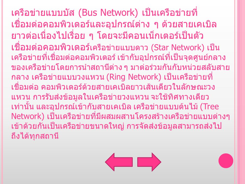 เครือข่ายแบบบัส (Bus Network) เป็นเครือข่ายที่ เชื่อมต่อคอมพิวเตอร์และอุปกรณ์ต่าง ๆ ด้วยสายเคเบิล ยาวต่อเนื่องไปเรื่อย ๆ โดยจะมีคอนเน็กเตอร์เป็นตัว เชื่อมต่อคอมพิวเตอร์เครือข่ายแบบดาว (Star Network) เป็น เครือข่ายที่เชื่อมต่อคอมพิวเตอร์ เข้ากับอุปกรณ์ที่เป็นจุดศูนย์กลางของเครือข่ายโดยการนำสถานีต่าง ๆ มาต่อ ร่วมกันกับหน่วยสลับสายกลาง เครือข่ายแบบวงแหวน (Ring Network) เป็น เครือข่ายที่เชื่อมต่อ คอมพิวเตอร์ด้วยสายเคเบิลยาวเส้นเดียวใน ลักษณะวงแหวน การรับส่งข้อมูลในเครือข่ายวงแหวน จะใช้ทิศทาง เดียวเท่านั้น และอุปกรณ์เข้ากับสายเคเบิล เครือข่ายแบบต้นไม้ (Tree Network) เป็นเครือข่ายที่มีผสมผสานโครงสร้างเครือข่ายแบบต่างๆเข้าด้วยกันเป็นเครือข่าย ขนาดใหญ่ การจัดส่งข้อมูลสามารถส่งไปถึงได้ทุกสถานี