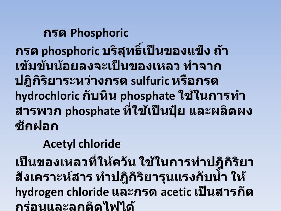 กรด Phosphoric กรด phosphoric บริสุทธิ์เป็นของแข็ง ถ้าเข้มข้นน้อยลงจะเป็นของเหลว ทำจากปฎิกิริยาระหว่างกรด sulfuric หรือกรด hydrochloric กับหิน phosphate ใช้ในการทำสารพวก phosphate ที่ใช้เป็นปุ๋ย และผลิตผงซักฝอก Acetyl chloride เป็นของเหลวที่ให้ควัน ใช้ในการทำปฎิกิริยาสังเคราะห์สาร ทำปฎิกิริยารุนแรงกับน้ำ ให้ hydrogen chloride และกรด acetic เป็นสารกัดกร่อนและลุกติดไฟได้
