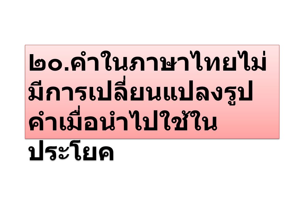 ๒๐.คำในภาษาไทยไม่มีการเปลี่ยนแปลงรูปคำเมื่อนำไปใช้ในประโยค