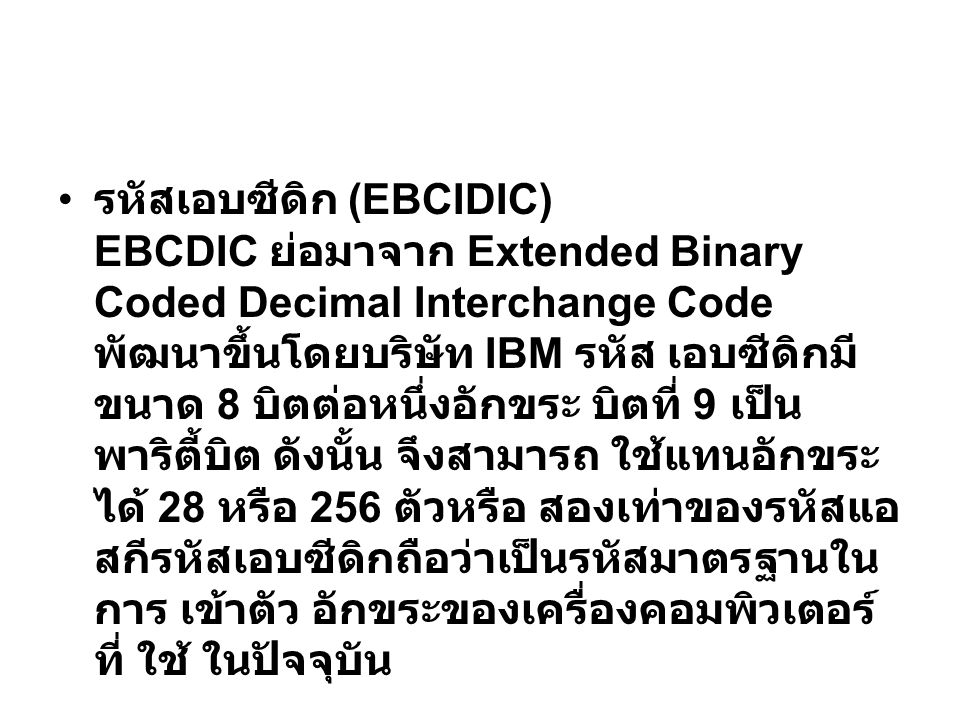 รหัสเอบซีดิก (EBCIDIC) EBCDIC ย่อมาจาก Extended Binary Coded Decimal Interchange Code พัฒนาขึ้นโดยบริษัท IBM รหัส เอบซีดิกมีขนาด 8 บิตต่อหนึ่งอักขระ บิตที่ 9 เป็นพาริตี้บิต ดังนั้น จึงสามารถ ใช้แทนอักขระได้ 28 หรือ 256 ตัวหรือ สองเท่าของรหัสแอสกีรหัสเอบซีดิกถือว่าเป็นรหัสมาตรฐานในการ เข้าตัว อักขระของเครื่องคอมพิวเตอร์ที่ ใช้ ในปัจจุบัน