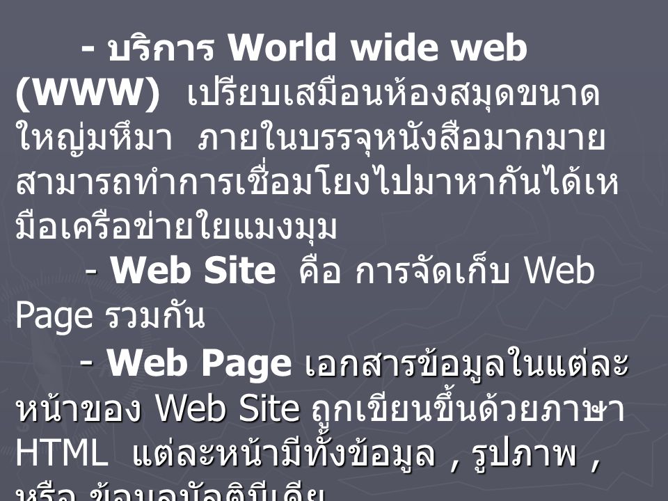 - บริการ World wide web (WWW) เปรียบเสมือนห้องสมุดขนาดใหญ่มหึมา ภายในบรรจุหนังสือมากมาย สามารถทำการเชื่อมโยงไปมาหากันได้เหมือเครือข่ายใยแมงมุม - Web Site คือ การจัดเก็บ Web Page รวมกัน - Web Page เอกสารข้อมูลในแต่ละหน้าของ Web Site ถูกเขียนขึ้นด้วยภาษา HTML แต่ละหน้ามีทั้งข้อมูล , รูปภาพ , หรือ ข้อมูลมัลติมีเดีย - Home Page คือ หน้าแรกสุดของ Web Page - Web Server เครื่องคอมพิวเตอร์ที่ทำการบริการเว็บโดยจัดเก็บ Web Page รวมกัน