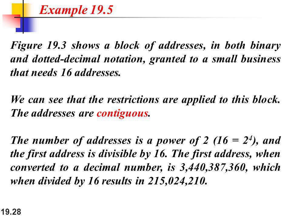 Example 19.5 Figure 19.3 shows a block of addresses, in both binary and dotted-decimal notation, granted to a small business that needs 16 addresses.