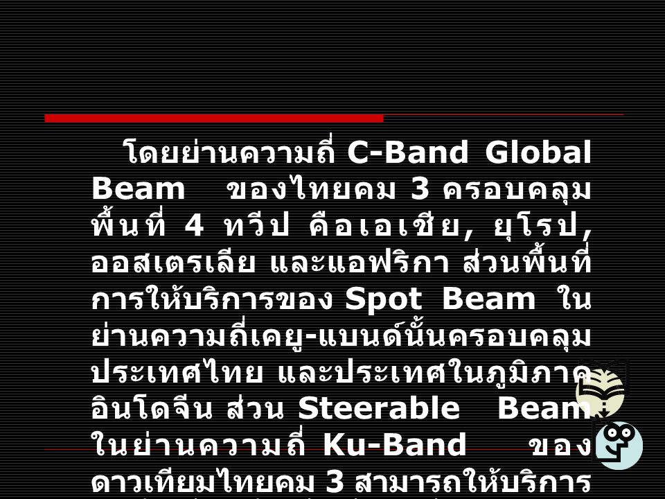 โดยย่านความถี่ C-Band Global Beam ของไทยคม 3 ครอบคลุมพื้นที่ 4 ทวีป คือเอเชีย, ยุโรป, ออสเตรเลีย และแอฟริกา ส่วนพื้นที่การให้บริการของ Spot Beam ในย่านความถี่เคยู-แบนด์นั้นครอบคลุมประเทศไทย และประเทศในภูมิภาคอินโดจีน ส่วน Steerable Beam ในย่านความถี่ Ku-Band ของดาวเทียมไทยคม 3 สามารถให้บริการในพื้นที่ใดพื้นที่หนึ่งในสี่ทวีปได้อีกด้วย