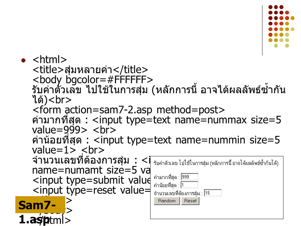 <html> <title>สุ่มหลายค่า</title> <body bgcolor=#FFFFFF> รับค่าตัวเลข ไปใช้ในการสุ่ม (หลักการนี้ อาจได้ผลลัพธ์ซ้ำกันได้)<br> <form action=sam7-2.asp method=post> ค่ามากที่สุด : <input type=text name=nummax size=5 value=999> <br> ค่าน้อยที่สุด : <input type=text name=nummin size=5 value=1> <br> จำนวนเลขที่ต้องการสุ่ม : <input type=text name=numamt size=5 value=15> <br> <input type=submit value= Random > <input type=reset value=Reset> </form> </body> </html>