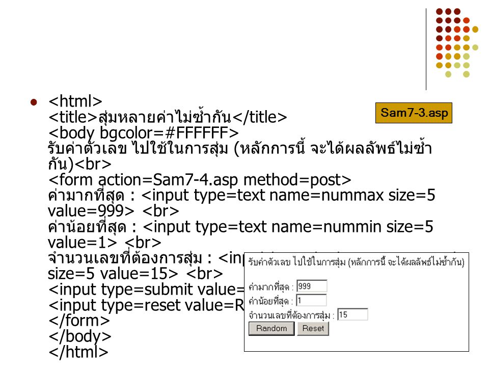 <html> <title>สุ่มหลายค่าไม่ซ้ำกัน</title> <body bgcolor=#FFFFFF> รับค่าตัวเลข ไปใช้ในการสุ่ม (หลักการนี้ จะได้ผลลัพธ์ไม่ซ้ำกัน)<br> <form action=Sam7-4.asp method=post> ค่ามากที่สุด : <input type=text name=nummax size=5 value=999> <br> ค่าน้อยที่สุด : <input type=text name=nummin size=5 value=1> <br> จำนวนเลขที่ต้องการสุ่ม : <input type=text name=numamt size=5 value=15> <br> <input type=submit value= Random > <input type=reset value=Reset> </form> </body> </html>