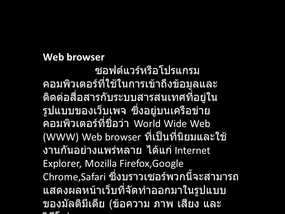 Web browser ซอฟต์แวร์หรือโปรแกรมคอมพิวเตอร์ที่ใช้ในการเข้าถึงข้อมูลและติดต่อสื่อสารกับระบบสารสนเทศที่อยู่ในรูปแบบของเว็บเพจ ซึ่งอยู่บนเครือข่ายคอมพิวเตอร์ที่ชื่อว่า World Wide Web (WWW) Web browser ที่เป็นที่นิยมและใช้งานกันอย่างแพร่หลาย ได้แก่ Internet Explorer, Mozilla Firefox,Google Chrome,Safari ซึ่งบราวเซอร์พวกนี้จะสามารถแสดงผลหน้าเว็บที่จัดทำออกมาในรูปแบบของมัลติมีเดีย (ข้อความ ภาพ เสียง และวิดีโอ)