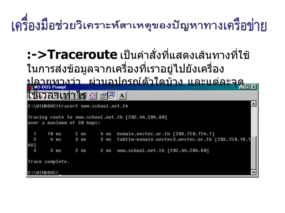 :->Traceroute เป็นคำสั่งที่แสดงเส้นทางที่ใช้ในการส่งข้อมูลจากเครื่องที่เราอยู่ไปยังเครื่องปลายทางว่า ผ่านอุปกรณ์ตัวใดบ้าง และแต่ละจุด ใช้เวลาเท่าไร