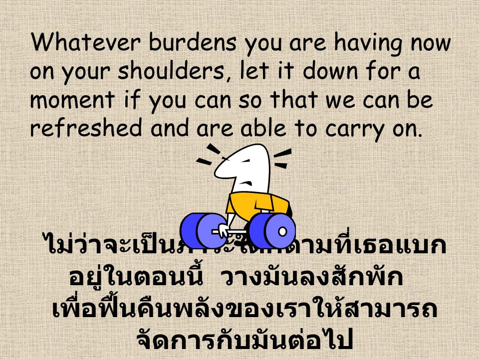 Whatever burdens you are having now on your shoulders, let it down for a moment if you can so that we can be refreshed and are able to carry on.