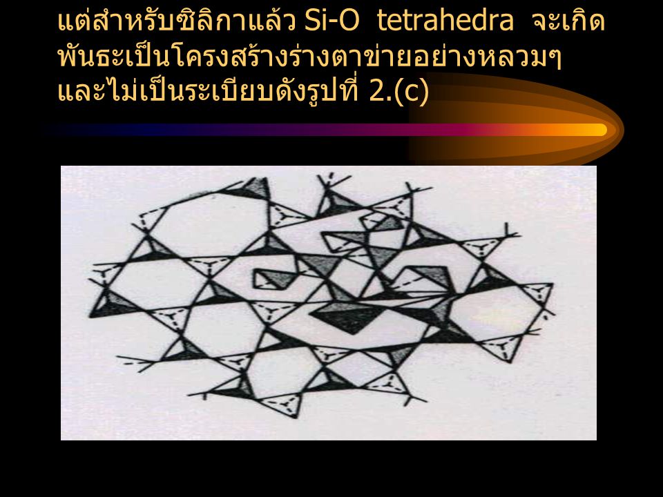 แต่สำหรับซิลิกาแล้ว Si-O tetrahedra จะเกิดพันธะเป็นโครงสร้างร่างตาข่ายอย่างหลวมๆ และไม่เป็นระเบียบดังรูปที่ 2.(c)