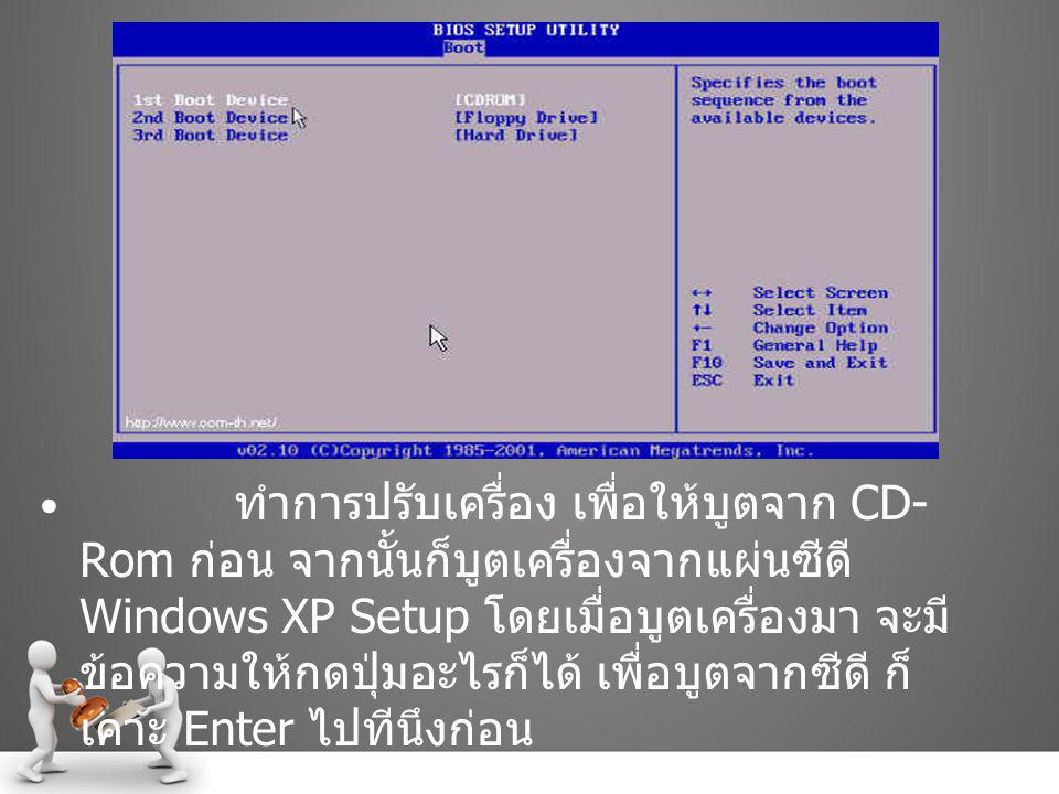 ทำการปรับเครื่อง เพื่อให้บูตจาก CD-Rom ก่อน จากนั้นก็บูตเครื่องจากแผ่นซีดี Windows XP Setup โดยเมื่อบูตเครื่องมา จะมีข้อความให้กดปุ่มอะไรก็ได้ เพื่อบูตจากซีดี ก็เคาะ Enter ไปทีนึงก่อน