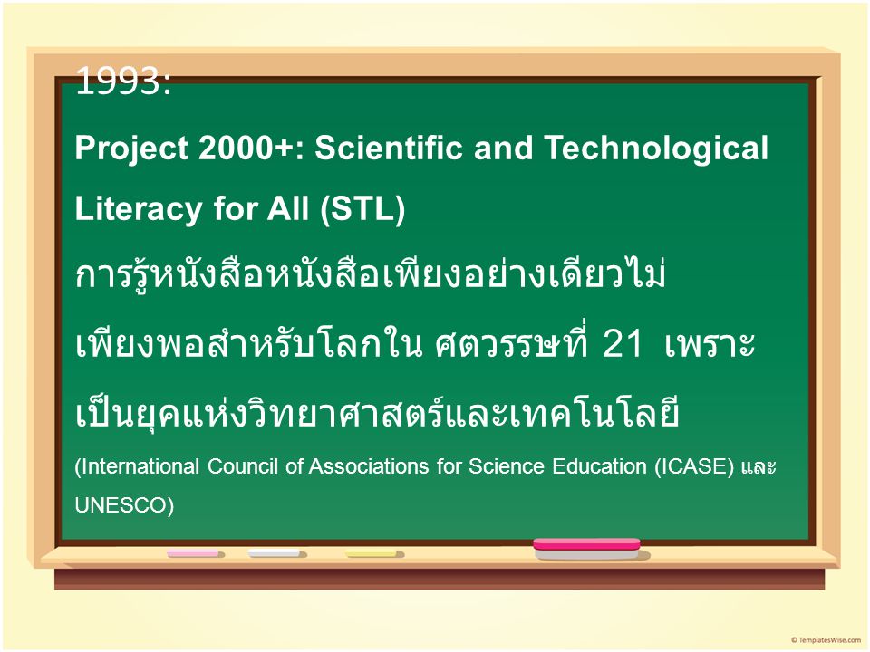 1993: Project 2000+: Scientific and Technological Literacy for All (STL) การรู้หนังสือหนังสือเพียงอย่างเดียวไม่เพียงพอสำหรับโลกใน ศตวรรษที่ 21 เพราะเป็นยุคแห่งวิทยาศาสตร์และเทคโนโลยี (International Council of Associations for Science Education (ICASE) และ UNESCO)
