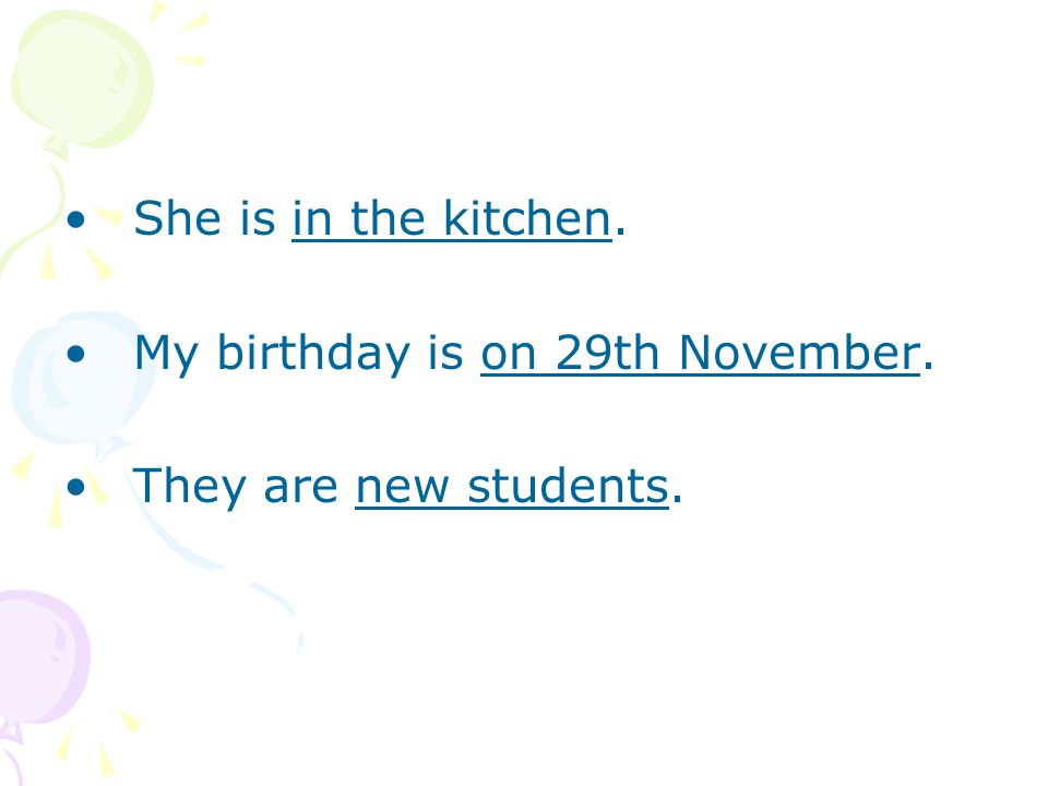 She is in the kitchen. My birthday is on 29th November. They are new students.