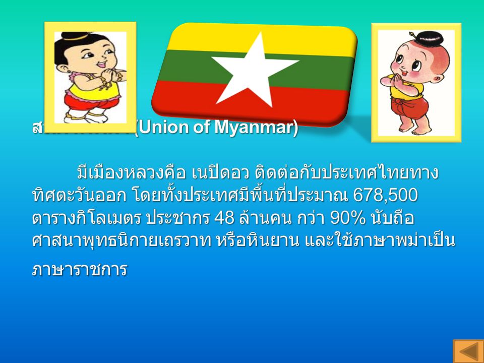 สหภาพพม่า (Union of Myanmar) มีเมืองหลวงคือ เนปิดอว ติดต่อกับประเทศไทยทางทิศตะวันออก โดยทั้งประเทศมีพื้นที่ประมาณ 678,500 ตารางกิโลเมตร ประชากร 48 ล้านคน กว่า 90% นับถือศาสนาพุทธนิกายเถรวาท หรือหินยาน และใช้ภาษาพม่าเป็นภาษาราชการ