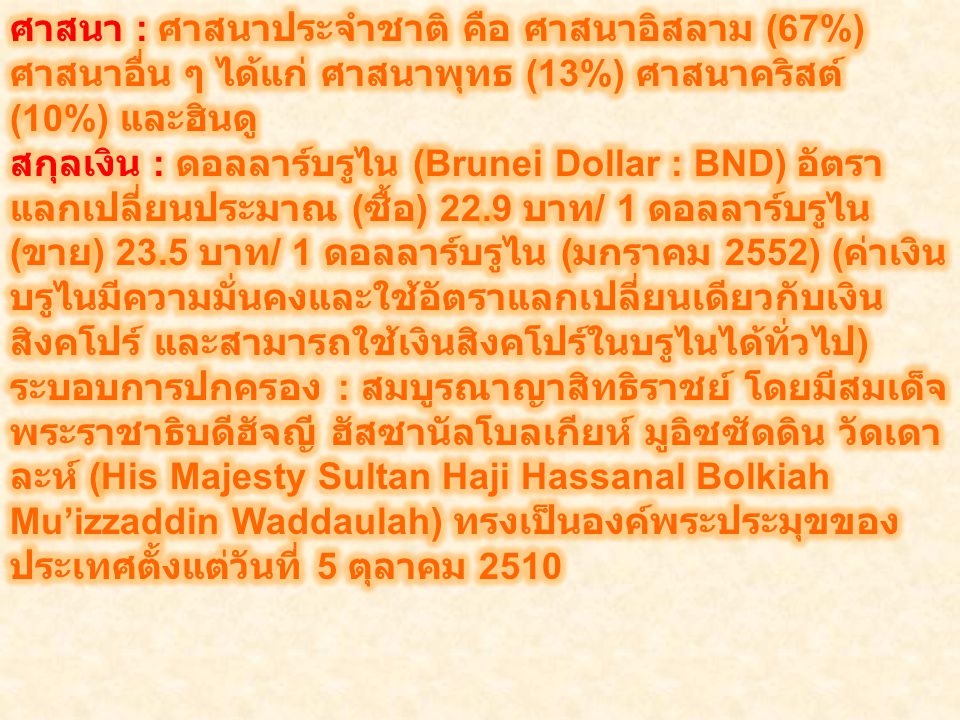 ศาสนา : ศาสนาประจำชาติ คือ ศาสนาอิสลาม (67%) ศาสนาอื่น ๆ ได้แก่ ศาสนาพุทธ (13%) ศาสนาคริสต์ (10%) และฮินดู สกุลเงิน : ดอลลาร์บรูไน (Brunei Dollar : BND) อัตราแลกเปลี่ยนประมาณ (ซื้อ) 22.9 บาท/ 1 ดอลลาร์บรูไน (ขาย) 23.5 บาท/ 1 ดอลลาร์บรูไน (มกราคม 2552) (ค่าเงินบรูไนมีความมั่นคงและใช้อัตราแลกเปลี่ยนเดียวกับเงินสิงคโปร์ และสามารถใช้เงินสิงคโปร์ในบรูไนได้ทั่วไป) ระบอบการปกครอง : สมบูรณาญาสิทธิราชย์ โดยมีสมเด็จพระราชาธิบดีฮัจญี ฮัสซานัลโบลเกียห์ มูอิซซัดดิน วัดเดาละห์ (His Majesty Sultan Haji Hassanal Bolkiah Mu’izzaddin Waddaulah) ทรงเป็นองค์พระประมุขของประเทศตั้งแต่วันที่ 5 ตุลาคม 2510