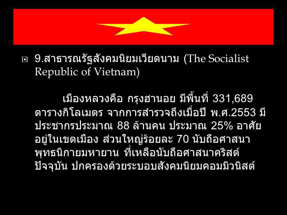 9.สาธารณรัฐสังคมนิยมเวียดนาม (The Socialist Republic of Vietnam) เมืองหลวงคือ กรุงฮานอย มีพื้นที่ 331,689 ตารางกิโลเมตร จากการสำรวจถึงเมื่อปี พ.ศ.2553 มีประชากรประมาณ 88 ล้านคน ประมาณ 25% อาศัยอยู่ในเขตเมือง ส่วนใหญ่ร้อยละ 70 นับถือศาสนาพุทธนิกายมหายาน ที่เหลือนับถือศาสนาคริสต์ ปัจจุบัน ปกครองด้วยระบอบสังคมนิยมคอมมิวนิสต์