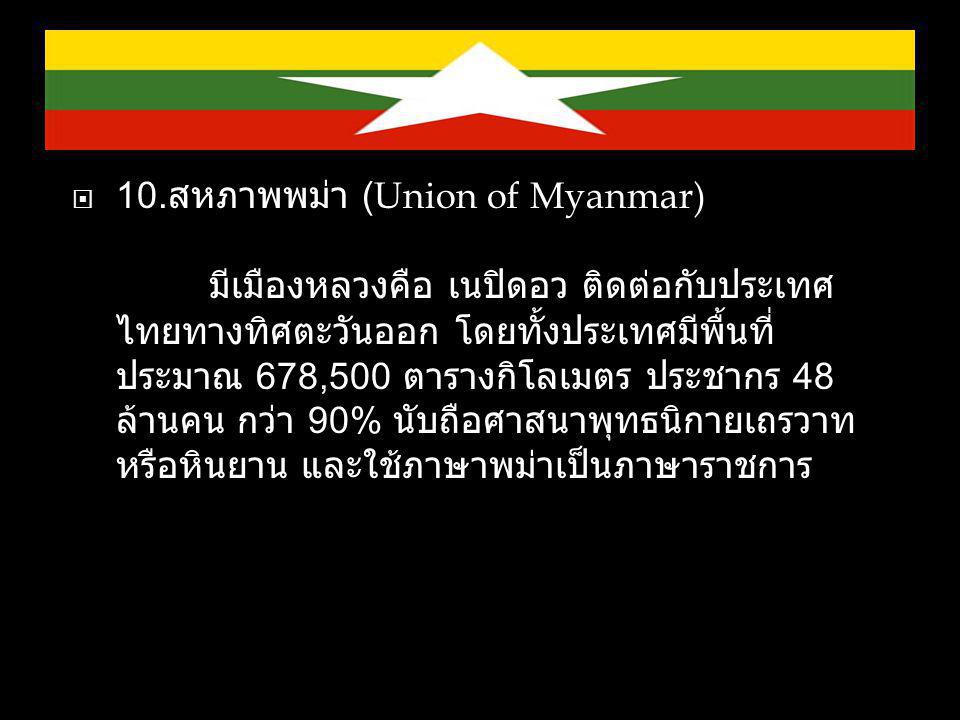 10.สหภาพพม่า (Union of Myanmar) มีเมืองหลวงคือ เนปิดอว ติดต่อกับประเทศไทยทางทิศตะวันออก โดยทั้งประเทศมีพื้นที่ประมาณ 678,500 ตารางกิโลเมตร ประชากร 48 ล้านคน กว่า 90% นับถือศาสนาพุทธนิกายเถรวาท หรือหินยาน และใช้ภาษาพม่าเป็นภาษาราชการ