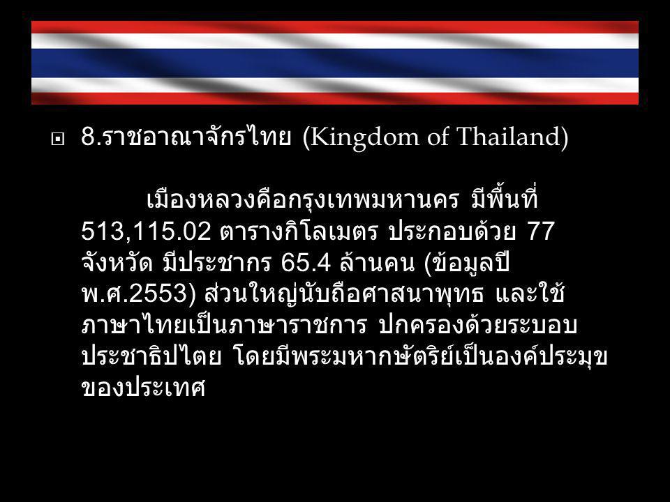 8.ราชอาณาจักรไทย (Kingdom of Thailand) เมืองหลวงคือกรุงเทพมหานคร มีพื้นที่ 513, ตารางกิโลเมตร ประกอบด้วย 77 จังหวัด มีประชากร 65.4 ล้านคน (ข้อมูลปี พ.ศ.2553) ส่วนใหญ่นับถือศาสนาพุทธ และใช้ภาษาไทยเป็นภาษาราชการ ปกครองด้วยระบอบประชาธิปไตย โดยมีพระมหากษัตริย์เป็นองค์ประมุขของประเทศ