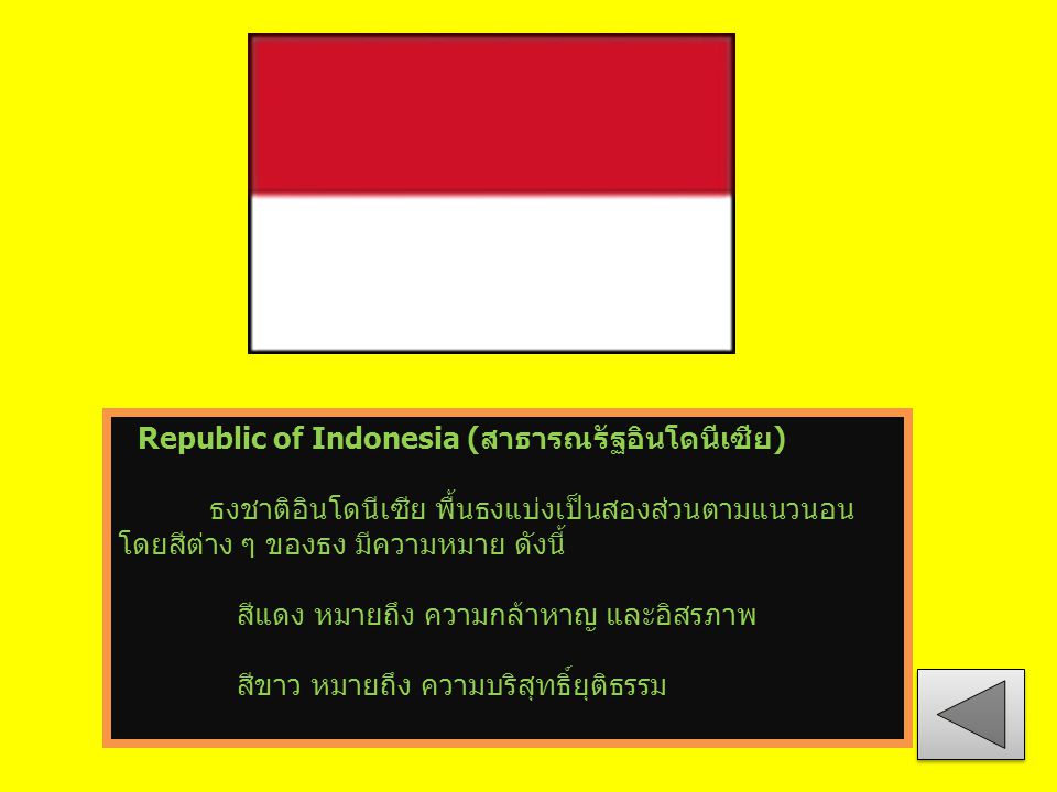 Republic of Indonesia (สาธารณรัฐอินโดนีเซีย) ธงชาติอินโดนีเซีย พื้นธงแบ่งเป็นสองส่วนตามแนวนอน โดยสีต่าง ๆ ของธง มีความหมาย ดังนี้ สีแดง หมายถึง ความกล้าหาญ และอิสรภาพ สีขาว หมายถึง ความบริสุทธิ์ยุติธรรม
