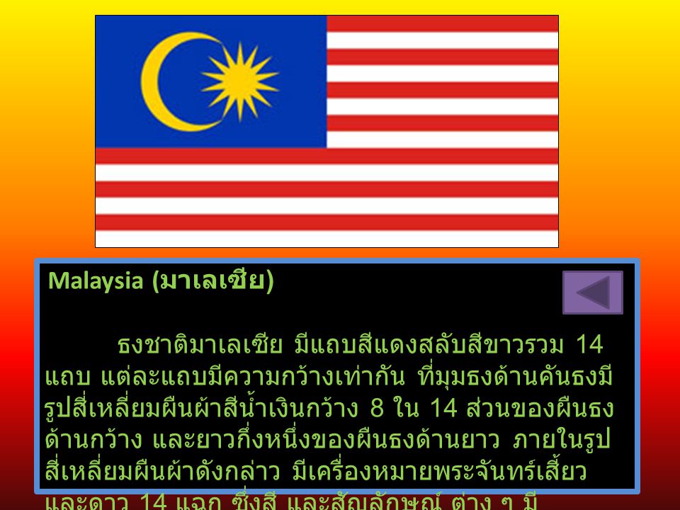 Malaysia (มาเลเซีย) ธงชาติมาเลเซีย มีแถบสีแดงสลับสีขาวรวม 14 แถบ แต่ละแถบมีความกว้างเท่ากัน ที่มุมธงด้านคันธงมีรูปสี่เหลี่ยมผืนผ้าสีน้ำเงินกว้าง 8 ใน 14 ส่วนของผืนธงด้านกว้าง และยาวกึ่งหนึ่งของผืนธงด้านยาว ภายในรูปสี่เหลี่ยมผืนผ้าดังกล่าว มีเครื่องหมายพระจันทร์เสี้ยว และดาว 14 แฉก ซึ่งสี และสัญลักษณ์ ต่าง ๆ มีความหมาย