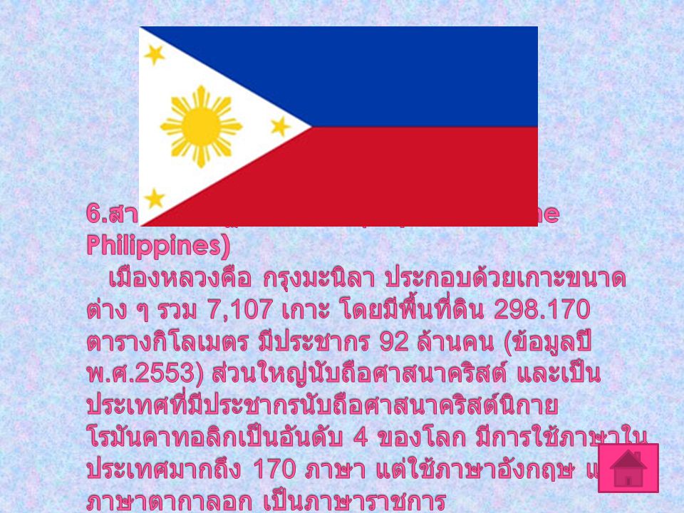 6.สาธารณรัฐฟิลิปปินส์ (Republic of the Philippines) เมืองหลวงคือ กรุงมะนิลา ประกอบด้วยเกาะขนาดต่าง ๆ รวม 7,107 เกาะ โดยมีพื้นที่ดิน ตารางกิโลเมตร มีประชากร 92 ล้านคน (ข้อมูลปี พ.ศ.2553) ส่วนใหญ่นับถือศาสนาคริสต์ และเป็นประเทศที่มีประชากรนับถือศาสนาคริสต์นิกายโรมันคาทอลิกเป็นอันดับ 4 ของโลก มีการใช้ภาษาในประเทศมากถึง 170 ภาษา แต่ใช้ภาษาอังกฤษ และภาษาตากาลอก เป็นภาษาราชการ