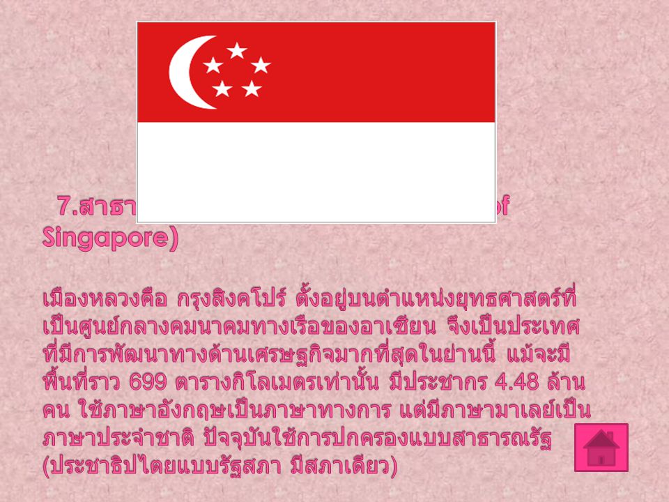7.สาธารณรัฐสิงคโปร์ (The Republic of Singapore) เมืองหลวงคือ กรุงสิงคโปร์ ตั้งอยู่บนตำแหน่งยุทธศาสตร์ที่เป็นศูนย์กลางคมนาคมทางเรือของอาเซียน จึงเป็นประเทศที่มีการพัฒนาทางด้านเศรษฐกิจมากที่สุดในย่านนี้ แม้จะมีพื้นที่ราว 699 ตารางกิโลเมตรเท่านั้น มีประชากร 4.48 ล้านคน ใช้ภาษาอังกฤษเป็นภาษาทางการ แต่มีภาษามาเลย์เป็นภาษาประจำชาติ ปัจจุบันใช้การปกครองแบบสาธารณรัฐ (ประชาธิปไตยแบบรัฐสภา มีสภาเดียว)