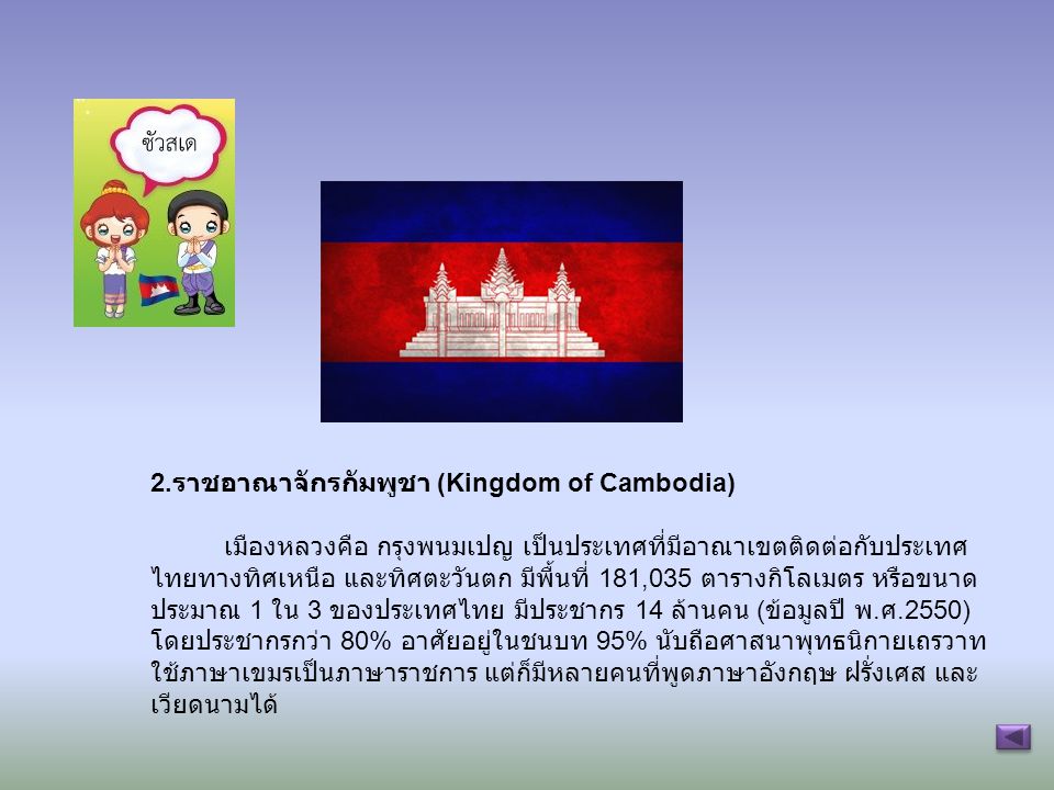 2.ราชอาณาจักรกัมพูชา (Kingdom of Cambodia) เมืองหลวงคือ กรุงพนมเปญ เป็นประเทศที่มีอาณาเขตติดต่อกับประเทศไทยทางทิศเหนือ และทิศตะวันตก มีพื้นที่ 181,035 ตารางกิโลเมตร หรือขนาดประมาณ 1 ใน 3 ของประเทศไทย มีประชากร 14 ล้านคน (ข้อมูลปี พ.ศ.2550) โดยประชากรกว่า 80% อาศัยอยู่ในชนบท 95% นับถือศาสนาพุทธนิกายเถรวาท ใช้ภาษาเขมรเป็นภาษาราชการ แต่ก็มีหลายคนที่พูดภาษาอังกฤษ ฝรั่งเศส และเวียดนามได้