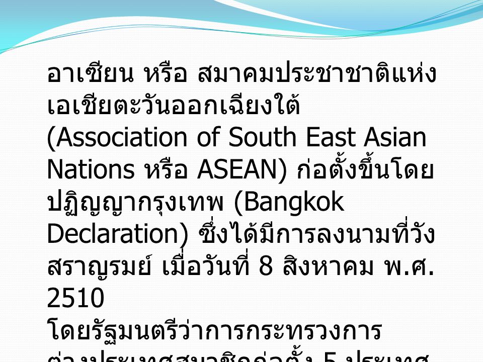 อาเซียน หรือ สมาคมประชาชาติแห่งเอเชียตะวันออกเฉียงใต้ (Association of South East Asian Nations หรือ ASEAN) ก่อตั้งขึ้นโดยปฏิญญากรุงเทพ (Bangkok Declaration) ซึ่งได้มีการลงนามที่วังสราญรมย์ เมื่อวันที่ 8 สิงหาคม พ.ศ. 2510