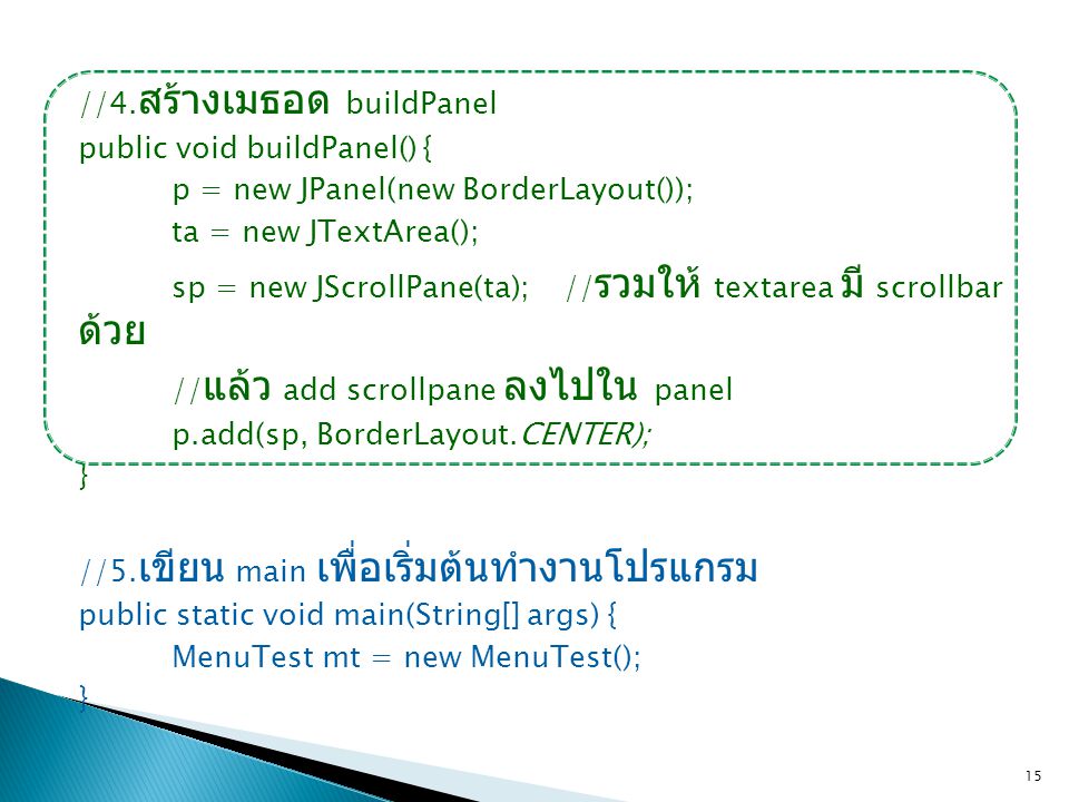//4.สร้างเมธอด buildPanel public void buildPanel() { p = new JPanel(new BorderLayout()); ta = new JTextArea(); sp = new JScrollPane(ta); //รวมให้ textarea มี scrollbar ด้วย //แล้ว add scrollpane ลงไปใน panel p.add(sp, BorderLayout.CENTER); } //5.เขียน main เพื่อเริ่มต้นทำงานโปรแกรม public static void main(String[] args) { MenuTest mt = new MenuTest();