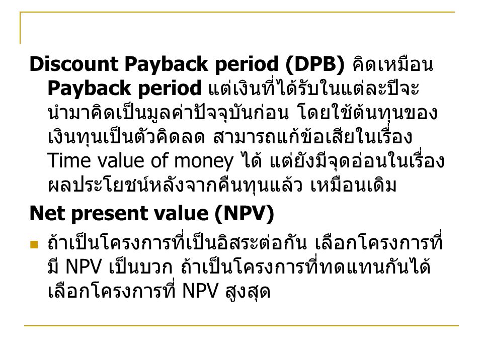 Discount Payback period (DPB) คิดเหมือน Payback period แต่เงินที่ได้รับในแต่ละปีจะนำมาคิดเป็นมูลค่าปัจจุบันก่อน โดยใช้ต้นทุนของเงินทุนเป็นตัวคิดลด สามารถแก้ข้อเสียในเรื่อง Time value of money ได้ แต่ยังมีจุดอ่อนในเรื่องผลประโยชน์หลังจากคืนทุนแล้ว เหมือนเดิม