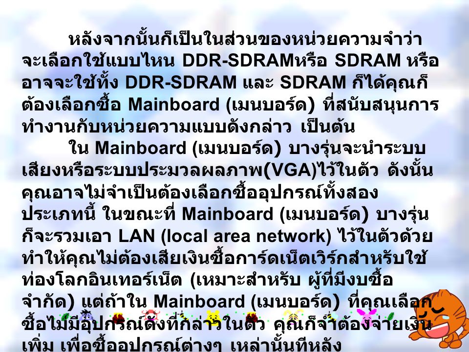 หลังจากนั้นก็เป็นในส่วนของหน่วยความจำว่าจะเลือกใช้แบบไหน DDR-SDRAMหรือ SDRAM หรืออาจจะใช้ทั้ง DDR-SDRAM และ SDRAM ก็ได้คุณก็ต้องเลือกซื้อ Mainboard (เมนบอร์ด) ที่สนับสนุนการทำงานกับหน่วยความแบบดังกล่าว เป็นต้น ใน Mainboard (เมนบอร์ด) บางรุ่นจะนำระบบเสียงหรือระบบประมวลผลภาพ(VGA)ไว้ในตัว ดังนั้น คุณอาจไม่จำเป็นต้องเลือกซื้ออุปกรณ์ทั้งสองประเภทนี้ ในขณะที่ Mainboard (เมนบอร์ด) บางรุ่นก็จะรวมเอา LAN (local area network) ไว้ในตัวด้วย ทำให้คุณไม่ต้องเสียเงินซื้อการ์ดเน็ตเวิร์กสำหรับใช้ท่องโลกอินเทอร์เน็ต (เหมาะสำหรับ ผู้ที่มีงบซื้อจำกัด) แต่ถ้าใน Mainboard (เมนบอร์ด) ที่คุณเลือกซื้อไม่มีอุปกรณ์ดังที่กล่าวในตัว คุณก็จำต้องจ่ายเงินเพิ่ม เพื่อซื้ออุปกรณ์ต่างๆ เหล่านั้นทีหลัง