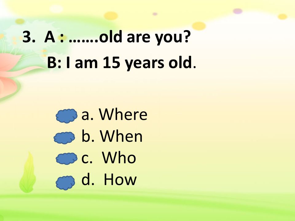 3. A : …….old are you B: I am 15 years old. a. Where b. When c. Who d. How