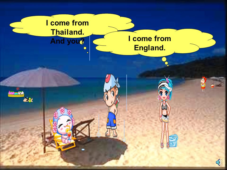I come from Thailand. And you I come from England.
