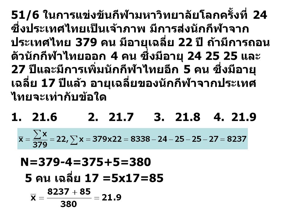 51/6 ในการแข่งขันกีฬามหาวิทยาลัยโลกครั้งที่ 24 ซึ่งประเทศไทยเป็นเจ้าภาพ มีการส่งนักกีฬาจากประเทศไทย 379 คน มีอายุเฉลี่ย 22 ปี ถ้ามีการถอนตัวนักกีฬาไทยออก 4 คน ซึ่งมีอายุ และ 27 ปีและมีการเพิ่มนักกีฬาไทยอีก 5 คน ซึ่งมีอายุเฉลี่ย 17 ปีแล้ว อายุเฉลี่ยของนักกีฬาจากประเทศไทยจะเท่ากับข้อใด