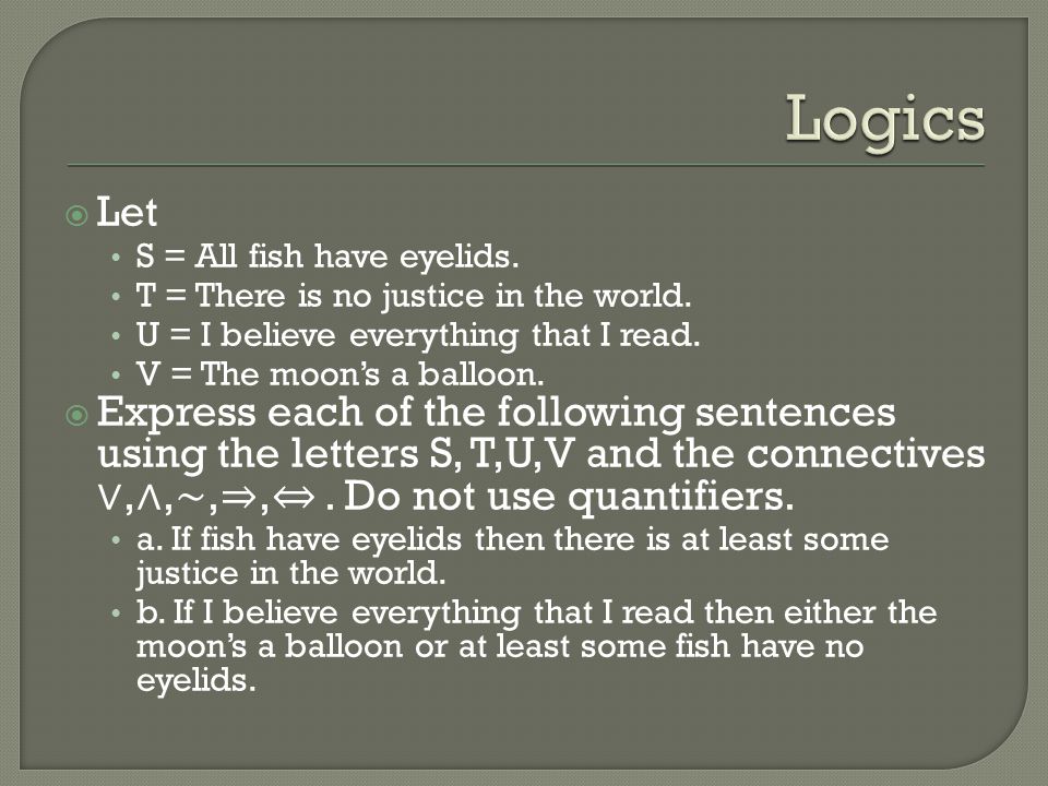 Logics Let. S = All fish have eyelids. T = There is no justice in the world. U = I believe everything that I read.