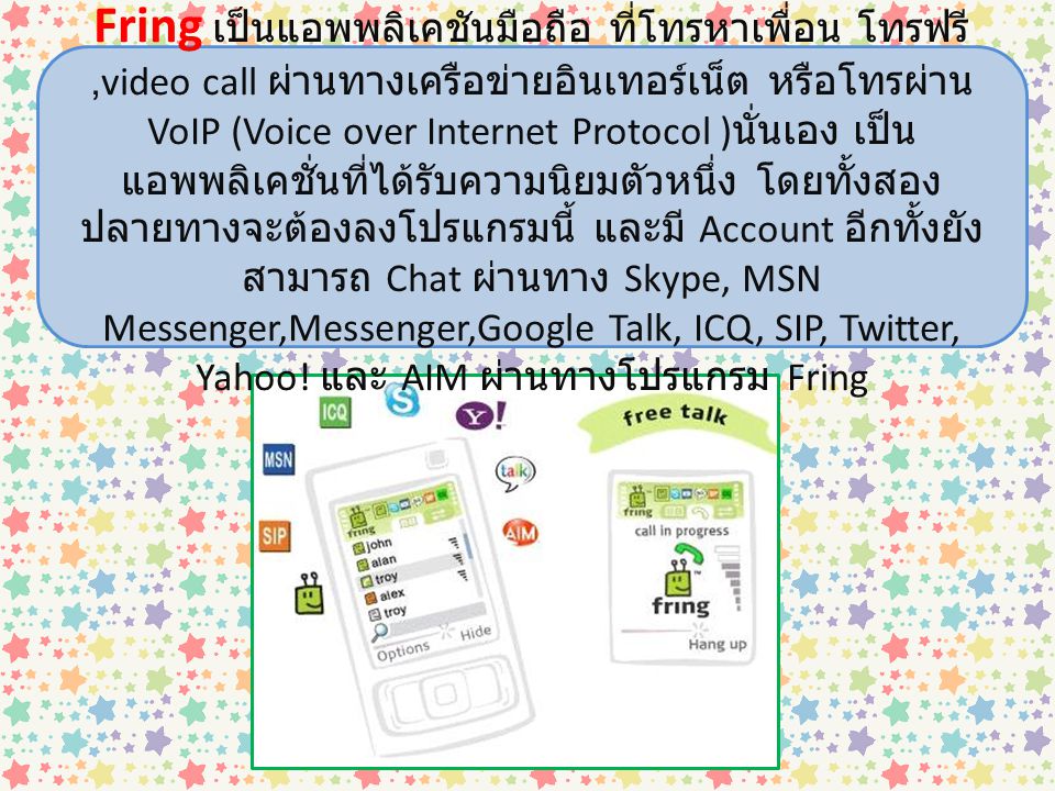 Fring เป็นแอพพลิเคชันมือถือ ที่โทรหาเพื่อน โทรฟรี ,video call ผ่านทางเครือข่ายอินเทอร์เน็ต หรือโทรผ่าน VoIP (Voice over Internet Protocol )นั่นเอง เป็นแอพพลิเคชั่นที่ได้รับความนิยมตัวหนึ่ง โดยทั้งสองปลายทางจะต้องลงโปรแกรมนี้ และมี Account อีกทั้งยังสามารถ Chat ผ่านทาง Skype, MSN Messenger,Messenger,Google Talk, ICQ, SIP, Twitter, Yahoo.