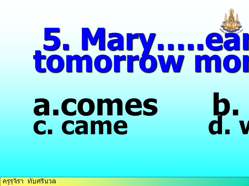 5. Mary…..early tomorrow morning. comes b. come c. came d. will come