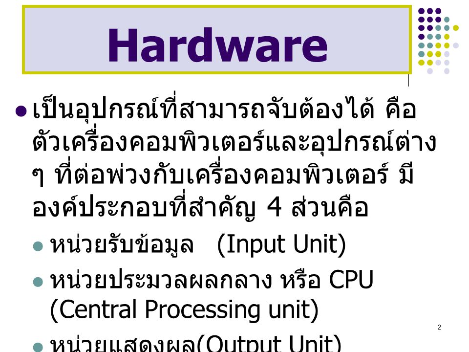 Hardware เป็นอุปกรณ์ที่สามารถจับต้องได้ คือตัวเครื่องคอมพิวเตอร์และอุปกรณ์ต่าง ๆ ที่ต่อพ่วงกับเครื่องคอมพิวเตอร์ มีองค์ประกอบที่สำคัญ 4 ส่วนคือ.