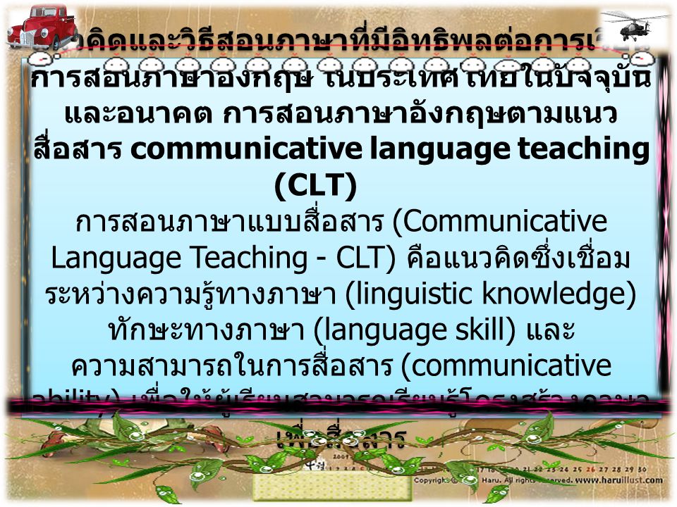 แนวคิดและวิธีสอนภาษาที่มีอิทธิพลต่อการเรียนการสอนภาษาอังกฤษ ในประเทศไทยในปัจจุบันและอนาคต การสอนภาษาอังกฤษตามแนวสื่อสาร communicative language teaching (CLT) การสอนภาษาแบบสื่อสาร (Communicative Language Teaching - CLT) คือแนวคิดซึ่งเชื่อมระหว่างความรู้ทางภาษา (linguistic knowledge) ทักษะทางภาษา (language skill) และความสามารถในการสื่อสาร (communicative ability) เพื่อให้ผู้เรียนสามารถเรียนรู้โครงสร้างภาษาเพื่อสื่อสาร
