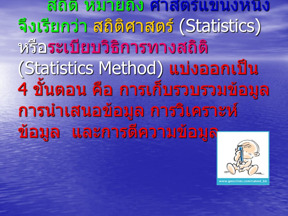 สถิติ หมายถึง ศาสตร์แขนงหนึ่ง จึงเรียกว่า สถิติศาสตร์ (Statistics) หรือระเบียบวิธิการทางสถิติ(Statistics Method) แบ่งออกเป็น 4 ขั้นตอน คือ การเก็บรวบรวมข้อมูล การนำเสนอข้อมูล การวิเคราะห์ข้อมูล และการตีความข้อมูล