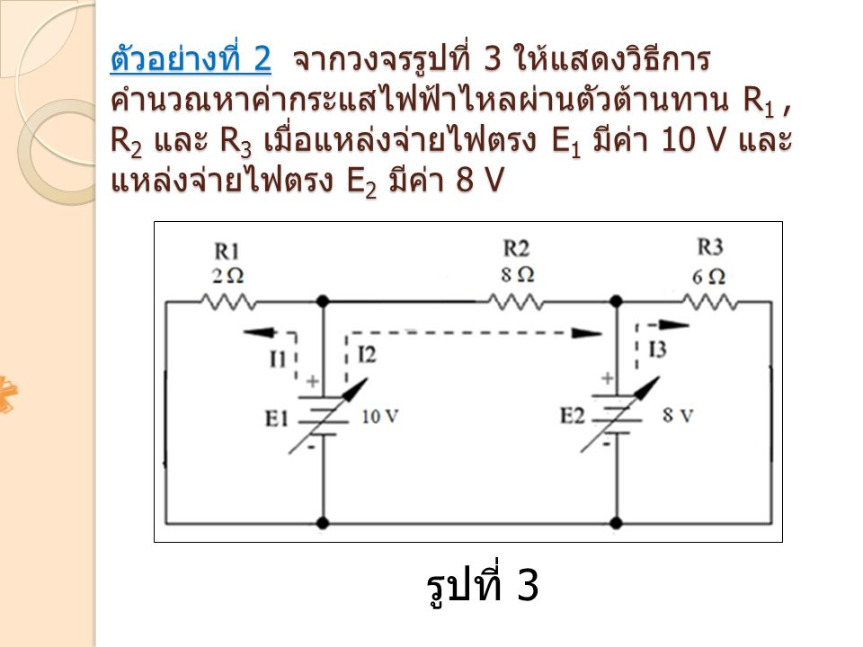 ตัวอย่างที่ 2 จากวงจรรูปที่ 3 ให้แสดงวิธีการคำนวณหาค่ากระแสไฟฟ้าไหลผ่านตัวต้านทาน R1 , R2 และ R3 เมื่อแหล่งจ่ายไฟตรง E1 มีค่า 10 V และแหล่งจ่ายไฟตรง E2 มีค่า 8 V