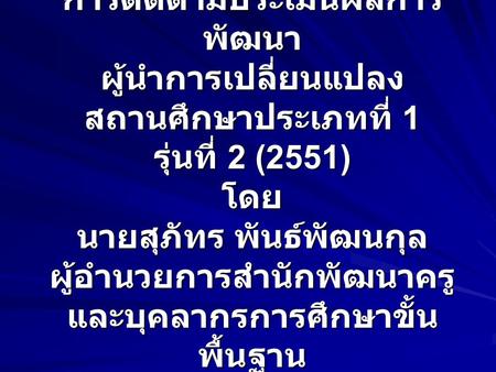 การติดตามประเมินผลการ พัฒนา ผู้นำการเปลี่ยนแปลง สถานศึกษาประเภทที่ 1 รุ่นที่ 2 (2551) โดย นายสุภัทร พันธ์พัฒนกุล ผู้อำนวยการสำนักพัฒนาครู และบุคลากรการศึกษาขั้น.