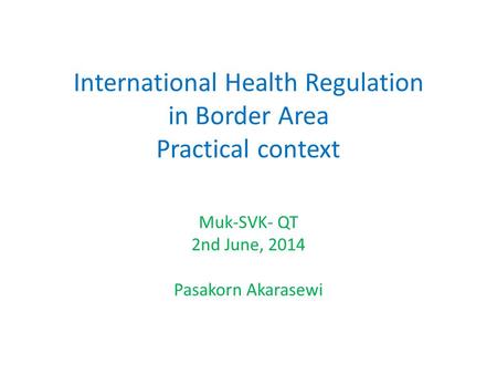 International Health Regulation in Border Area Practical context Muk-SVK- QT 2nd June, 2014 Pasakorn Akarasewi.
