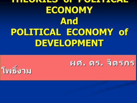 THEORIES of POLITICAL ECONOMY And POLITICAL ECONOMY of DEVELOPMENT ผศ. ดร. จิตรกร โพธิ์งาม ผศ. ดร. จิตรกร โพธิ์งาม.