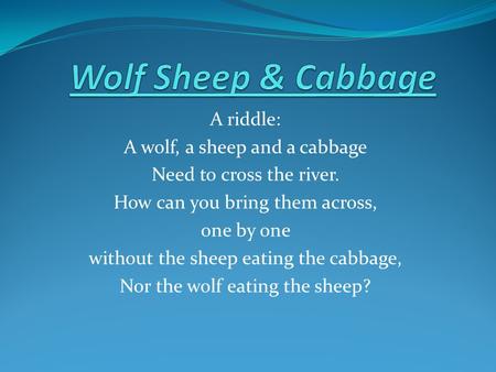 A riddle: A wolf, a sheep and a cabbage Need to cross the river. How can you bring them across, one by one without the sheep eating the cabbage, Nor the.
