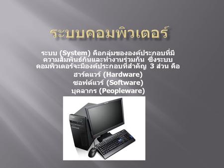 ระบบคอมพิวเตอร์ ระบบ (System) คือกลุ่มขององค์ประกอบที่มีความสัมพันธ์กันและทำงานร่วมกัน ซึ่งระบบคอมพิวเตอร์จะมีองค์ประกอบที่สำคัญ 3 ส่วน คือ ฮาร์ดแวร์ (Hardware)